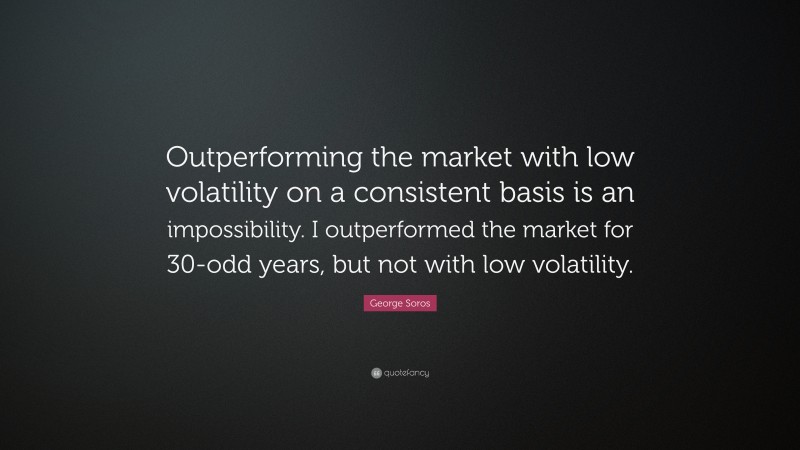 George Soros Quote: “Outperforming the market with low volatility on a consistent basis is an impossibility. I outperformed the market for 30-odd years, but not with low volatility.”