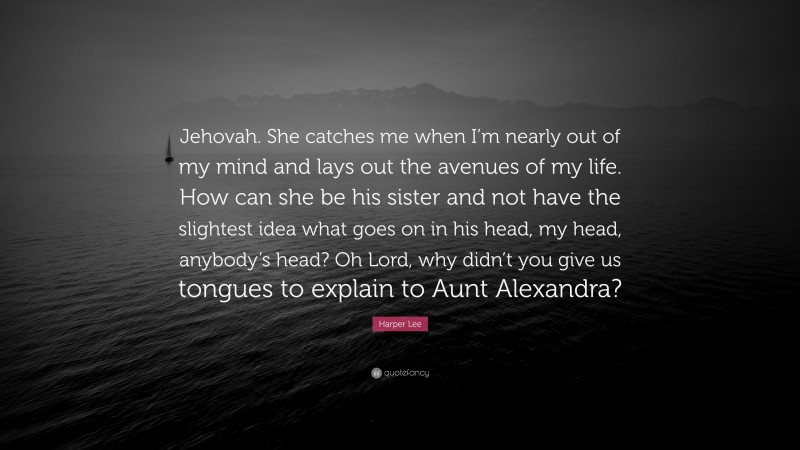 Harper Lee Quote: “Jehovah. She catches me when I’m nearly out of my mind and lays out the avenues of my life. How can she be his sister and not have the slightest idea what goes on in his head, my head, anybody’s head? Oh Lord, why didn’t you give us tongues to explain to Aunt Alexandra?”