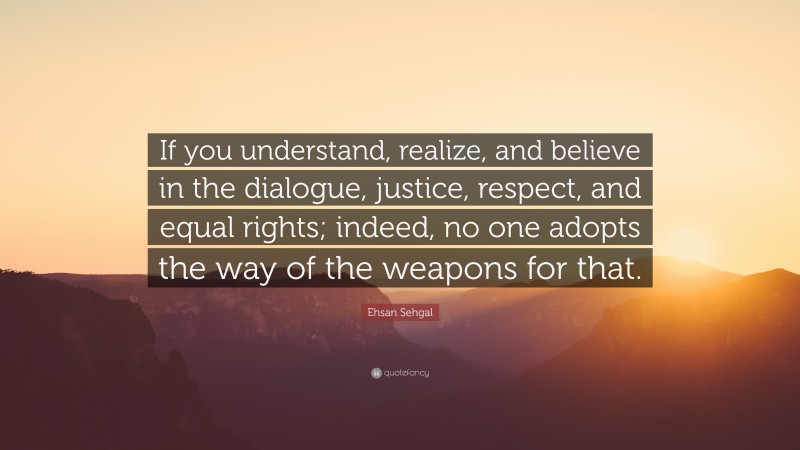 Ehsan Sehgal Quote: “If you understand, realize, and believe in the dialogue, justice, respect, and equal rights; indeed, no one adopts the way of the weapons for that.”