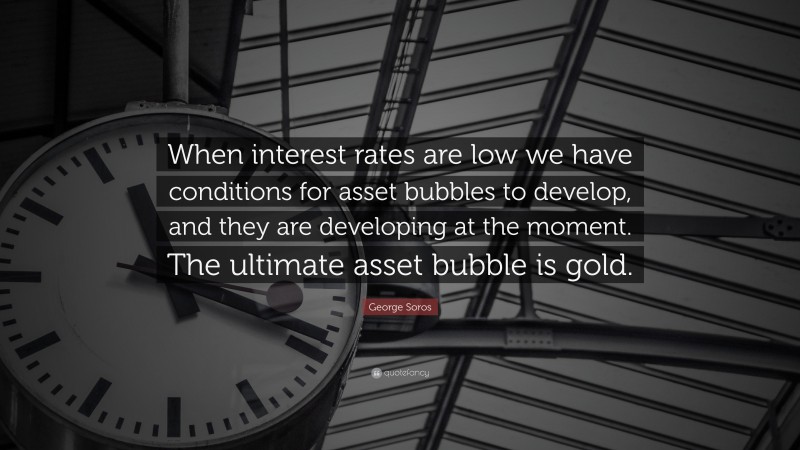 George Soros Quote: “When interest rates are low we have conditions for asset bubbles to develop, and they are developing at the moment. The ultimate asset bubble is gold.”