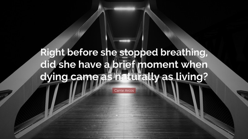 Carrie Arcos Quote: “Right before she stopped breathing, did she have a brief moment when dying came as naturally as living?”