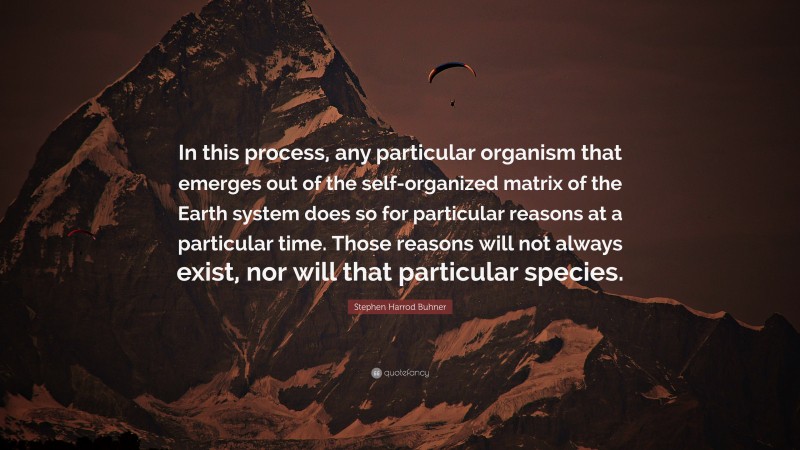 Stephen Harrod Buhner Quote: “In this process, any particular organism that emerges out of the self-organized matrix of the Earth system does so for particular reasons at a particular time. Those reasons will not always exist, nor will that particular species.”