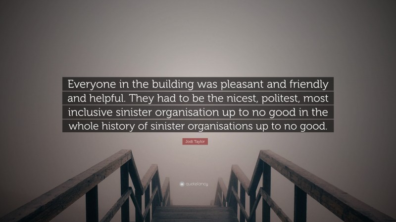 Jodi Taylor Quote: “Everyone in the building was pleasant and friendly and helpful. They had to be the nicest, politest, most inclusive sinister organisation up to no good in the whole history of sinister organisations up to no good.”