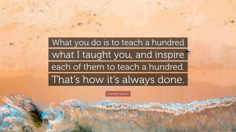 Daniel Quinn Quote: “What you do is to teach a hundred what I taught you, and inspire each of them to teach a hundred. That’s how it’s always done.”