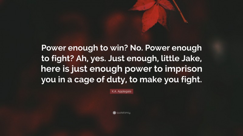 K.A. Applegate Quote: “Power enough to win? No. Power enough to fight? Ah, yes. Just enough, little Jake, here is just enough power to imprison you in a cage of duty, to make you fight.”