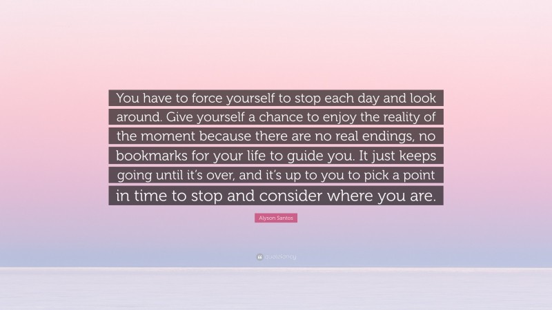 Alyson Santos Quote: “You have to force yourself to stop each day and look around. Give yourself a chance to enjoy the reality of the moment because there are no real endings, no bookmarks for your life to guide you. It just keeps going until it’s over, and it’s up to you to pick a point in time to stop and consider where you are.”