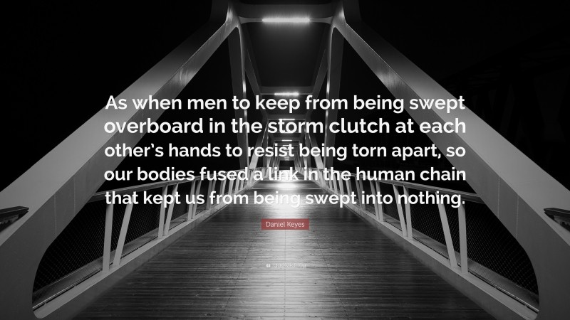 Daniel Keyes Quote: “As when men to keep from being swept overboard in the storm clutch at each other’s hands to resist being torn apart, so our bodies fused a link in the human chain that kept us from being swept into nothing.”