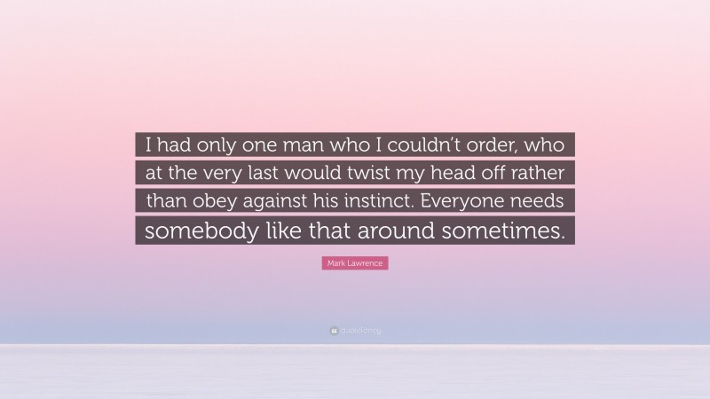 Mark Lawrence Quote: “I had only one man who I couldn’t order, who at the very last would twist my head off rather than obey against his instinct. Everyone needs somebody like that around sometimes.”