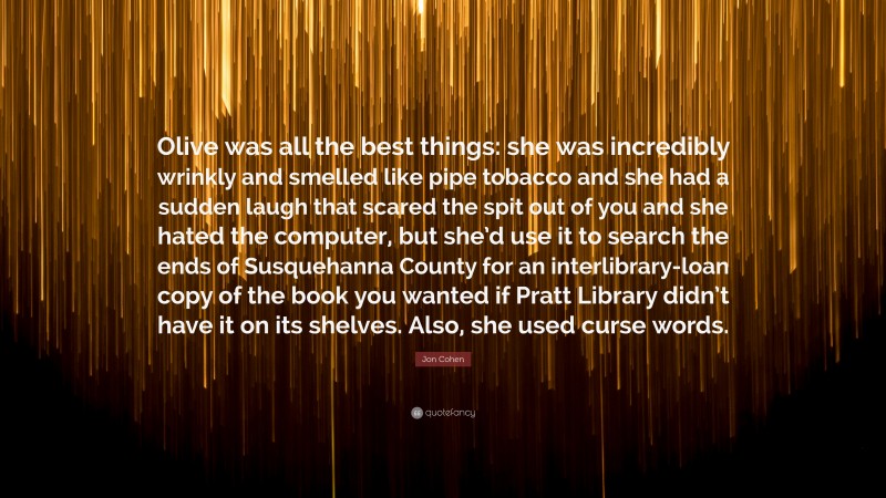 Jon Cohen Quote: “Olive was all the best things: she was incredibly wrinkly and smelled like pipe tobacco and she had a sudden laugh that scared the spit out of you and she hated the computer, but she’d use it to search the ends of Susquehanna County for an interlibrary-loan copy of the book you wanted if Pratt Library didn’t have it on its shelves. Also, she used curse words.”