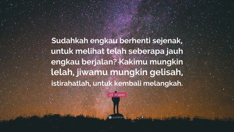 J.S. Khairen Quote: “Sudahkah engkau berhenti sejenak, untuk melihat telah seberapa jauh engkau berjalan? Kakimu mungkin lelah, jiwamu mungkin gelisah, istirahatlah, untuk kembali melangkah.”