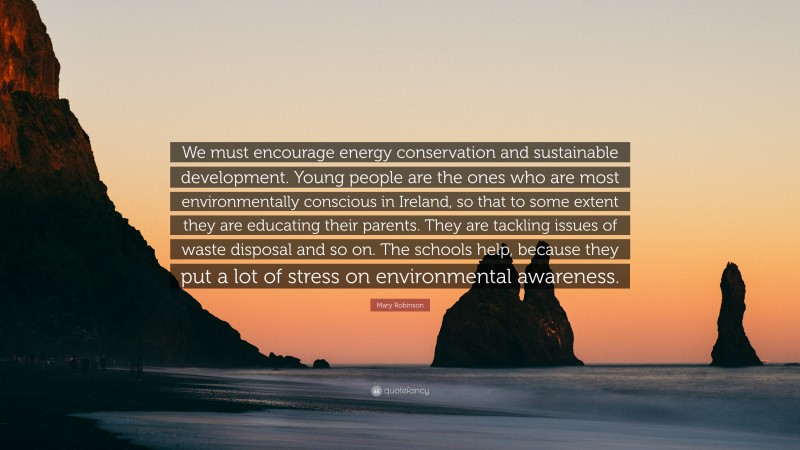 Mary Robinson Quote: “We must encourage energy conservation and sustainable development. Young people are the ones who are most environmentally conscious in Ireland, so that to some extent they are educating their parents. They are tackling issues of waste disposal and so on. The schools help, because they put a lot of stress on environmental awareness.”