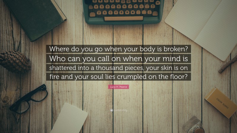 Lucy H. Pearce Quote: “Where do you go when your body is broken? Who can you call on when your mind is shattered into a thousand pieces, your skin is on fire and your soul lies crumpled on the floor?”