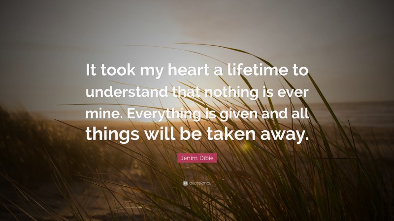 Jenim Dibie Quote: “It took my heart a lifetime to understand that nothing is ever mine. Everything is given and all things will be taken away.”