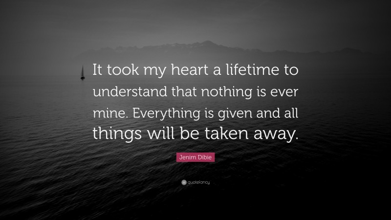 Jenim Dibie Quote: “It took my heart a lifetime to understand that nothing is ever mine. Everything is given and all things will be taken away.”