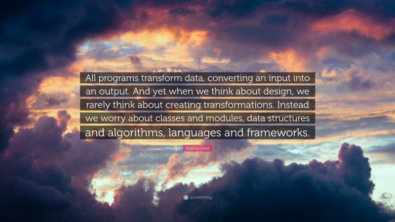 Andrew Hunt Quote: “All programs transform data, converting an input into an output. And yet when we think about design, we rarely think about creating transformations. Instead we worry about classes and modules, data structures and algorithms, languages and frameworks.”
