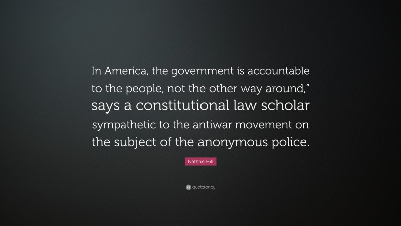 Nathan Hill Quote: “In America, the government is accountable to the people, not the other way around,” says a constitutional law scholar sympathetic to the antiwar movement on the subject of the anonymous police.”