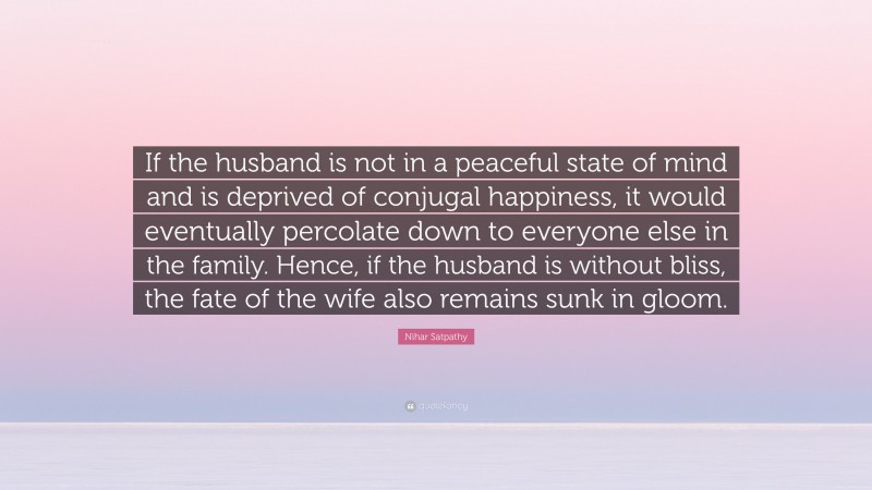 Nihar Satpathy Quote: “If the husband is not in a peaceful state of mind and is deprived of conjugal happiness, it would eventually percolate down to everyone else in the family. Hence, if the husband is without bliss, the fate of the wife also remains sunk in gloom.”