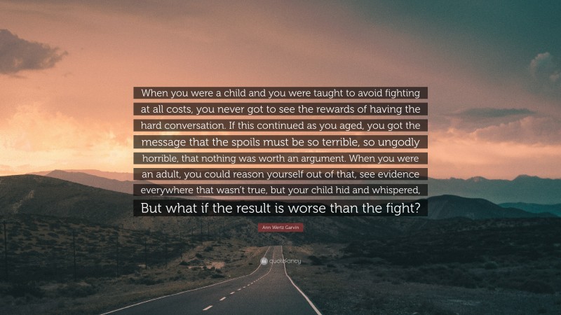 Ann Wertz Garvin Quote: “When you were a child and you were taught to avoid fighting at all costs, you never got to see the rewards of having the hard conversation. If this continued as you aged, you got the message that the spoils must be so terrible, so ungodly horrible, that nothing was worth an argument. When you were an adult, you could reason yourself out of that, see evidence everywhere that wasn’t true, but your child hid and whispered, But what if the result is worse than the fight?”