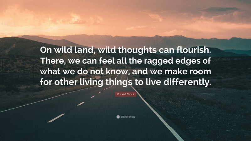 Robert Moor Quote: “On wild land, wild thoughts can flourish. There, we can feel all the ragged edges of what we do not know, and we make room for other living things to live differently.”