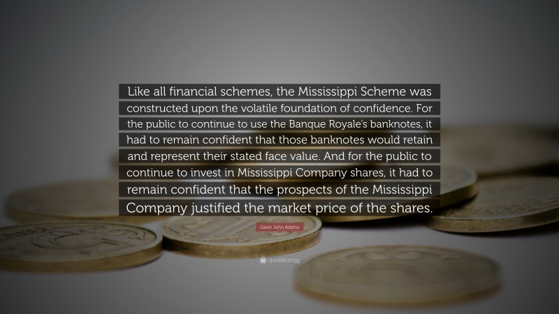 Gavin John Adams Quote: “Like all financial schemes, the Mississippi Scheme was constructed upon the volatile foundation of confidence. For the public to continue to use the Banque Royale’s banknotes, it had to remain confident that those banknotes would retain and represent their stated face value. And for the public to continue to invest in Mississippi Company shares, it had to remain confident that the prospects of the Mississippi Company justified the market price of the shares.”