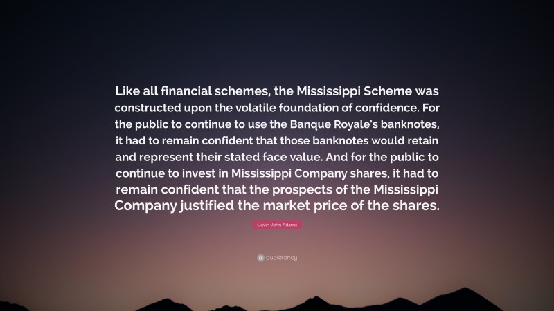 Gavin John Adams Quote: “Like all financial schemes, the Mississippi Scheme was constructed upon the volatile foundation of confidence. For the public to continue to use the Banque Royale’s banknotes, it had to remain confident that those banknotes would retain and represent their stated face value. And for the public to continue to invest in Mississippi Company shares, it had to remain confident that the prospects of the Mississippi Company justified the market price of the shares.”