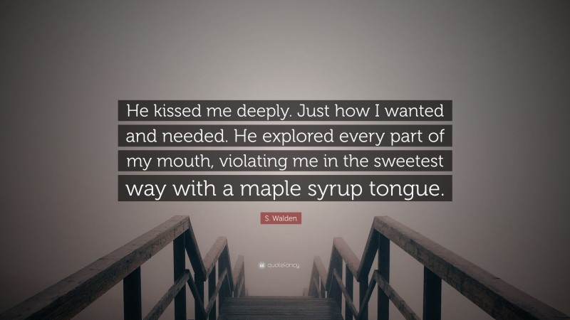 S. Walden Quote: “He kissed me deeply. Just how I wanted and needed. He explored every part of my mouth, violating me in the sweetest way with a maple syrup tongue.”