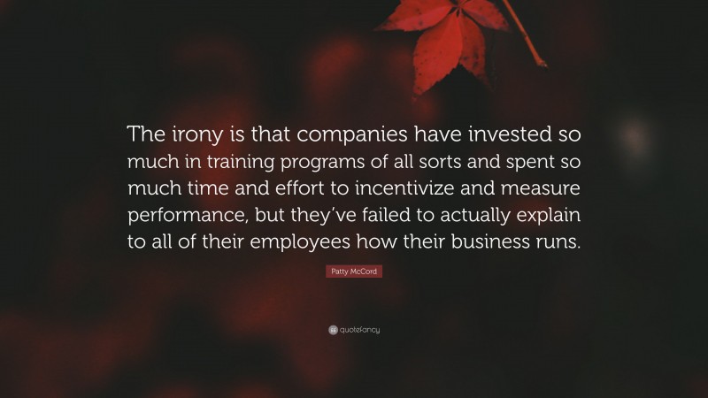 Patty McCord Quote: “The irony is that companies have invested so much in training programs of all sorts and spent so much time and effort to incentivize and measure performance, but they’ve failed to actually explain to all of their employees how their business runs.”