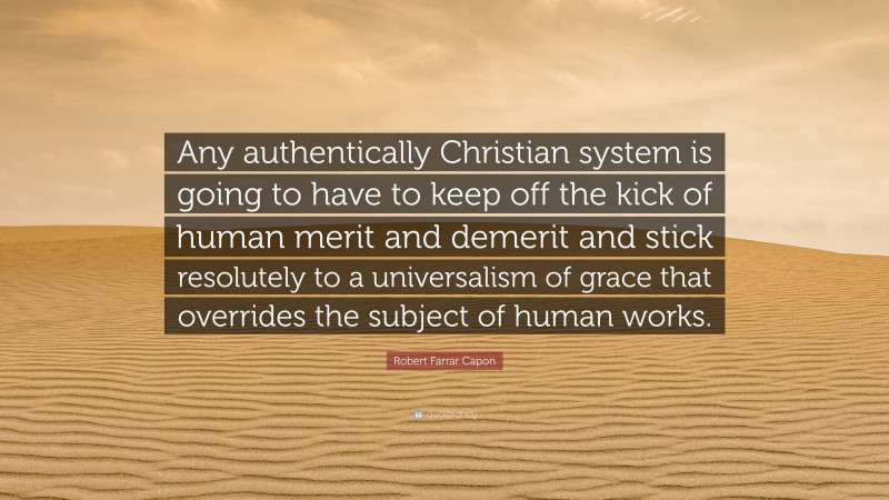 Robert Farrar Capon Quote: “Any authentically Christian system is going to have to keep off the kick of human merit and demerit and stick resolutely to a universalism of grace that overrides the subject of human works.”