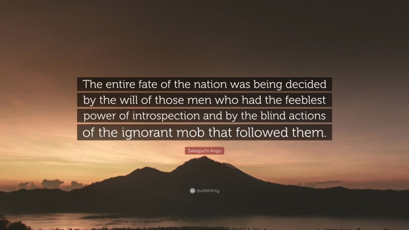 Sakaguchi Ango Quote: “The entire fate of the nation was being decided by the will of those men who had the feeblest power of introspection and by the blind actions of the ignorant mob that followed them.”