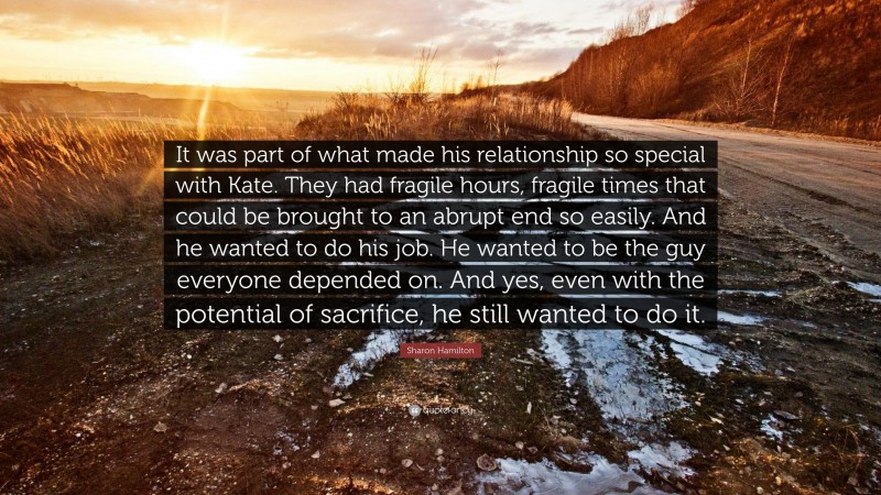 Sharon Hamilton Quote: “It was part of what made his relationship so special with Kate. They had fragile hours, fragile times that could be brought to an abrupt end so easily. And he wanted to do his job. He wanted to be the guy everyone depended on. And yes, even with the potential of sacrifice, he still wanted to do it.”