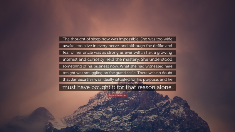 Daphne du Maurier Quote: “The thought of sleep now was impossible. She was too wide awake, too alive in every nerve, and although the dislike and fear of her uncle was as strong as ever within her, a growing interest and curiosity held the mastery. She understood something of his business now. What she had witnessed here tonight was smuggling on the grand scale. There was no doubt that Jamaica Inn was ideally situated for his purpose, and he must have bought it for that reason alone.”