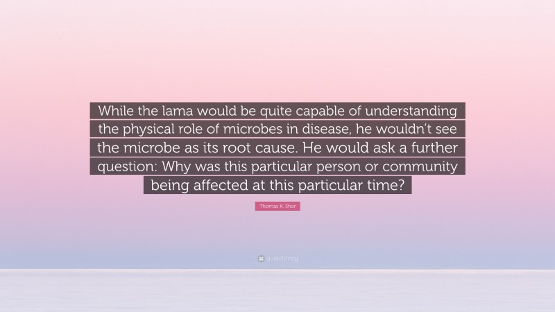 Thomas K. Shor Quote: “While the lama would be quite capable of understanding the physical role of microbes in disease, he wouldn’t see the microbe as its root cause. He would ask a further question: Why was this particular person or community being affected at this particular time?”