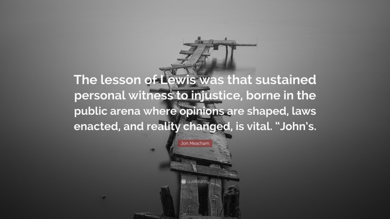 Jon Meacham Quote: “The lesson of Lewis was that sustained personal witness to injustice, borne in the public arena where opinions are shaped, laws enacted, and reality changed, is vital. “John’s.”