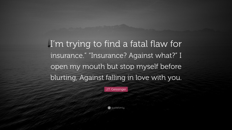 J.T. Geissinger Quote: “I’m trying to find a fatal flaw for insurance.” “Insurance? Against what?” I open my mouth but stop myself before blurting, Against falling in love with you.”