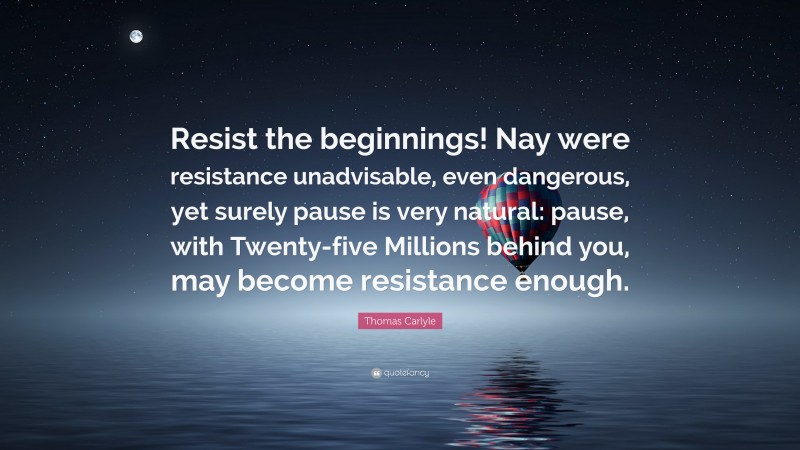 Thomas Carlyle Quote: “Resist the beginnings! Nay were resistance unadvisable, even dangerous, yet surely pause is very natural: pause, with Twenty-five Millions behind you, may become resistance enough.”