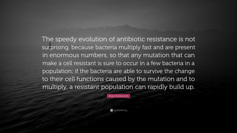 Brian Charlesworth Quote: “The speedy evolution of antibiotic resistance is not surprising, because bacteria multiply fast and are present in enormous numbers, so that any mutation that can make a cell resistant is sure to occur in a few bacteria in a population; if the bacteria are able to survive the change to their cell functions caused by the mutation and to multiply, a resistant population can rapidly build up.”