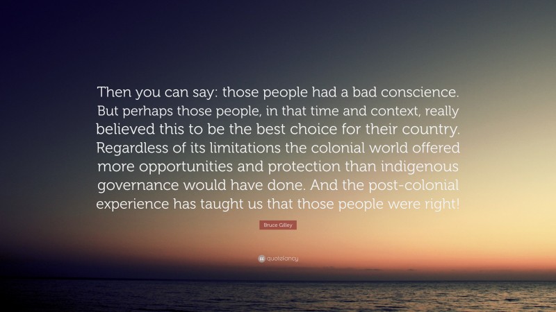 Bruce Gilley Quote: “Then you can say: those people had a bad conscience. But perhaps those people, in that time and context, really believed this to be the best choice for their country. Regardless of its limitations the colonial world offered more opportunities and protection than indigenous governance would have done. And the post-colonial experience has taught us that those people were right!”