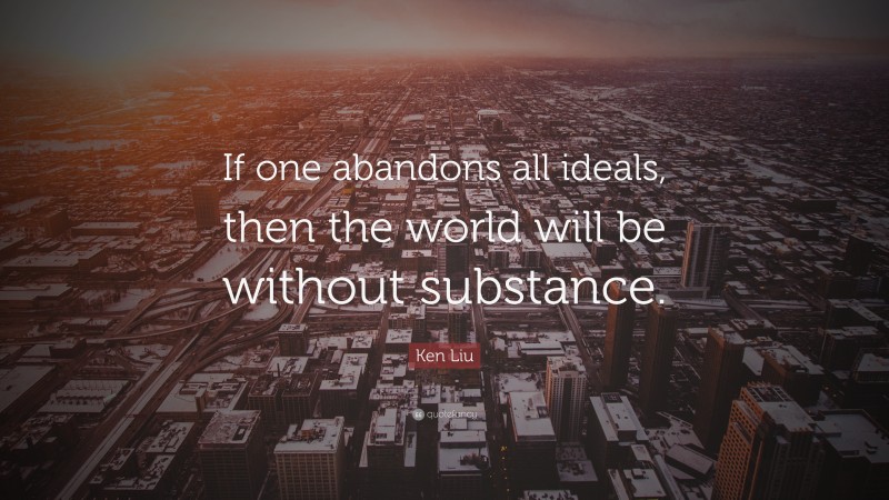 Ken Liu Quote: “If one abandons all ideals, then the world will be without substance.”