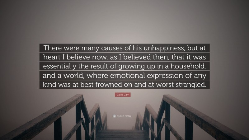 Caleb Carr Quote: “There were many causes of his unhappiness, but at heart I believe now, as I believed then, that it was essential y the result of growing up in a household, and a world, where emotional expression of any kind was at best frowned on and at worst strangled.”