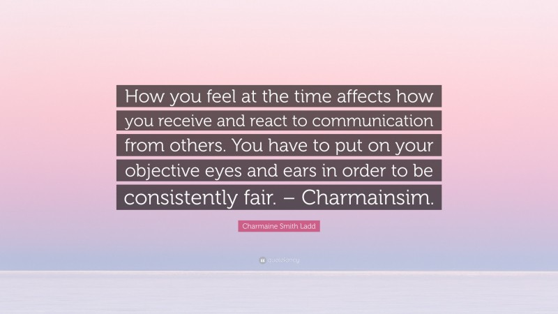 Charmaine Smith Ladd Quote: “How you feel at the time affects how you receive and react to communication from others. You have to put on your objective eyes and ears in order to be consistently fair. – Charmainsim.”