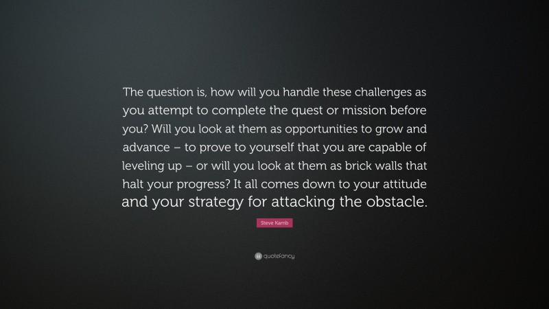 Steve Kamb Quote: “The question is, how will you handle these challenges as you attempt to complete the quest or mission before you? Will you look at them as opportunities to grow and advance – to prove to yourself that you are capable of leveling up – or will you look at them as brick walls that halt your progress? It all comes down to your attitude and your strategy for attacking the obstacle.”