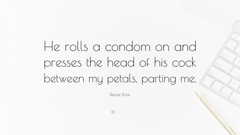 Renee Rose Quote: “He rolls a condom on and presses the head of his cock between my petals, parting me.”