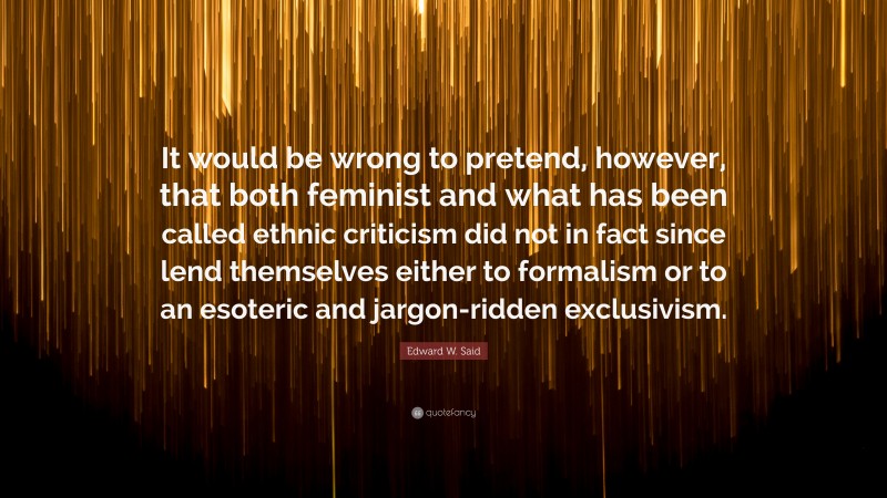 Edward W. Said Quote: “It would be wrong to pretend, however, that both feminist and what has been called ethnic criticism did not in fact since lend themselves either to formalism or to an esoteric and jargon-ridden exclusivism.”