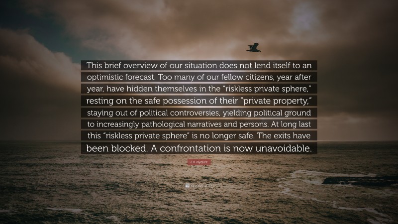 J.R. Nyquist Quote: “This brief overview of our situation does not lend itself to an optimistic forecast. Too many of our fellow citizens, year after year, have hidden themselves in the “riskless private sphere,” resting on the safe possession of their “private property,” staying out of political controversies, yielding political ground to increasingly pathological narratives and persons. At long last this “riskless private sphere” is no longer safe. The exits have been blocked. A confrontation is now unavoidable.”