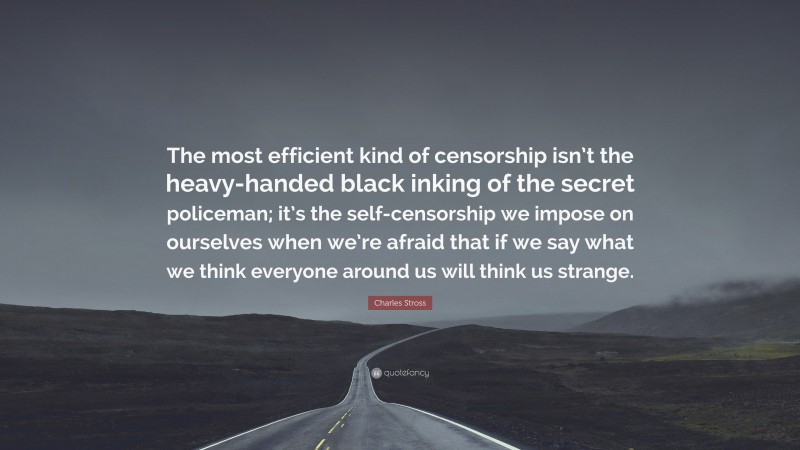 Charles Stross Quote: “The most efficient kind of censorship isn’t the heavy-handed black inking of the secret policeman; it’s the self-censorship we impose on ourselves when we’re afraid that if we say what we think everyone around us will think us strange.”