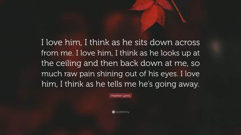 Heather Lyons Quote: “I love him, I think as he sits down across from me. I love him, I think as he looks up at the ceiling and then back down at me, so much raw pain shining out of his eyes. I love him, I think as he tells me he’s going away.”