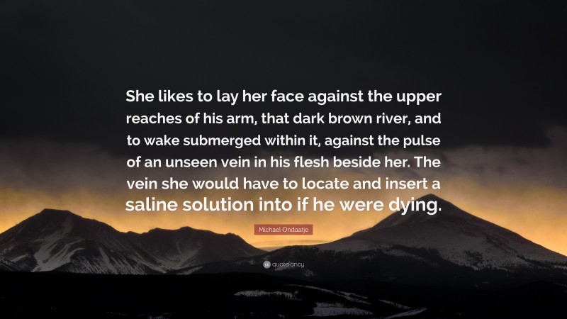 Michael Ondaatje Quote: “She likes to lay her face against the upper reaches of his arm, that dark brown river, and to wake submerged within it, against the pulse of an unseen vein in his flesh beside her. The vein she would have to locate and insert a saline solution into if he were dying.”