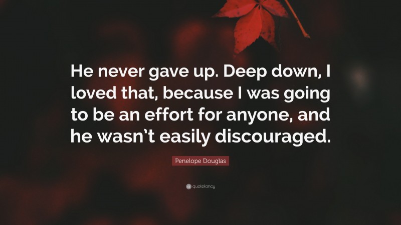 Penelope Douglas Quote: “He never gave up. Deep down, I loved that, because I was going to be an effort for anyone, and he wasn’t easily discouraged.”