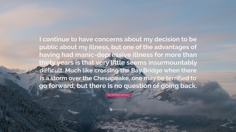 Kay Redfield Jamison Quote: “I continue to have concerns about my decision to be public about my illness, but one of the advantages of having had manic-depressive illness for more than thirty years is that very little seems insurmountably difficult. Much like crossing the Bay Bridge when there is a storm over the Chesapeake, one may be terrified to go forward, but there is no question of going back.”