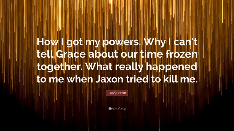 Tracy Wolff Quote: “How I got my powers. Why I can’t tell Grace about our time frozen together. What really happened to me when Jaxon tried to kill me.”